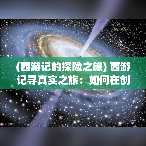 (西游记的探险之旅) 西游记寻真实之旅：如何在创意写作中运用古典文学元素提升故事深度与趣味性