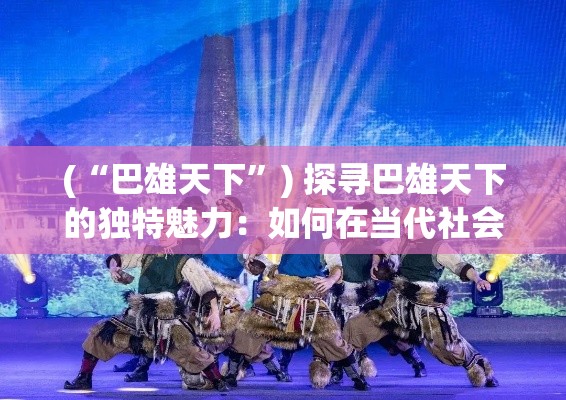 (“巴雄天下”) 探寻巴雄天下的独特魅力：如何在当代社会中体现巴雄文化的博大精深？