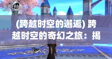 (跨越时空的邂逅) 跨越时空的奇幻之旅：揭秘仙境的秘密，与异世界的居民一起探索传说中的宝藏