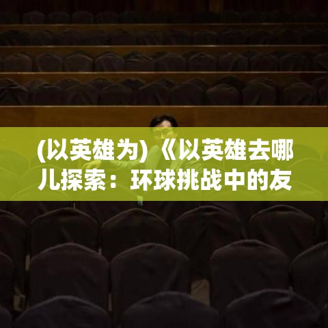 (以英雄为) 《以英雄去哪儿探索：环球挑战中的友情与团队协作》——从马德里到曼谷，英雄们如何在旅途中深化彼此关系？