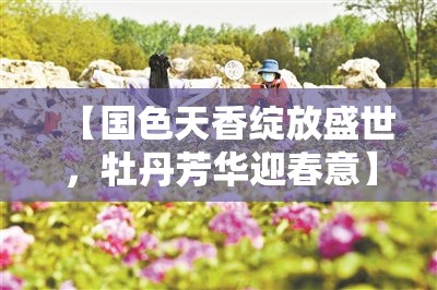 【国色天香绽放盛世，牡丹芳华迎春意】传承千年瑰丽，漫步赏花之旅的不二选择