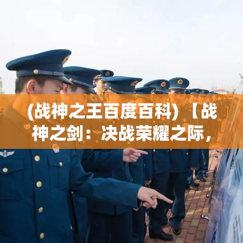 (战神之王百度百科) 【战神之剑：决战荣耀之际，如何铸造胜利之刃？】探索古老锻造技艺，解析英勇征战必备神兵利器。